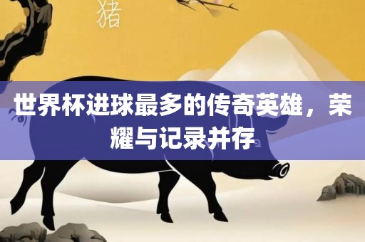 世界杯进球最多的传奇英雄，荣耀与记录并存