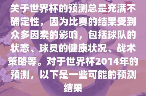 关于世界杯的预测总是充满不确定性，因为比赛的结果受到众多因素的影响，包括球队的状态、球员的健康状况、战术策略等。对于世界杯2014年的预测，以下是一些可能的预测结果