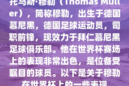 托马斯·穆勒（Thomas Müller），简称穆勒，出生于德国慕尼黑，德国足球运动员，司职前锋，现效力于拜仁慕尼黑足球俱乐部。他在世界杯赛场上的表现非常出色，是位备受瞩目的球员。以下是关于穆勒在世界杯上的一些表现