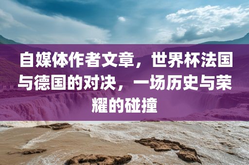 自媒体作者文章，世界杯法国与德国的对决，一场历史与荣耀的碰撞