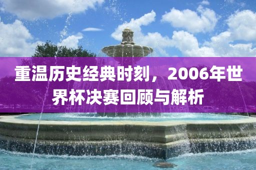 重温历史经典时刻，2006年世界杯决赛回顾与解析