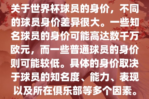 关于世界杯球员的身价，不同的球员身价差异很大。一些知名球员的身价可能高达数千万欧元，而一些普通球员的身价则可能较低。具体的身价取决于球员的知名度、能力、表现以及所在俱乐部等多个因素。