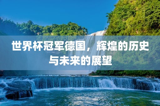 世界杯冠军德国，辉煌的历史与未来的展望