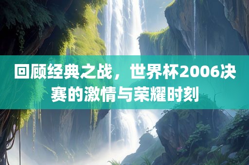 回顾经典之战，世界杯2006决赛的激情与荣耀时刻