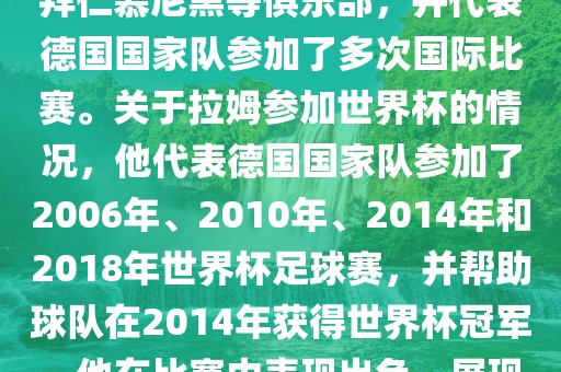 拉姆（Philipp Lahm）是一位德国足球运动员，出生于1983年，他在职业生涯中曾效力于拜仁慕尼黑等俱乐部，并代表德国国家队参加了多次国际比赛。关于拉姆参加世界杯的情况，他代表德国国家队参加了2006年、2010年、2014年和2018年世界杯足球赛，并帮助球队在2014年获得世界杯冠军。他在比赛中表现出色，展现出卓越的领导能力和足球技巧，成为德国队的重要球员之一。