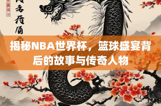 揭秘NBA世界杯，篮球盛宴背后的故事与传奇人物
