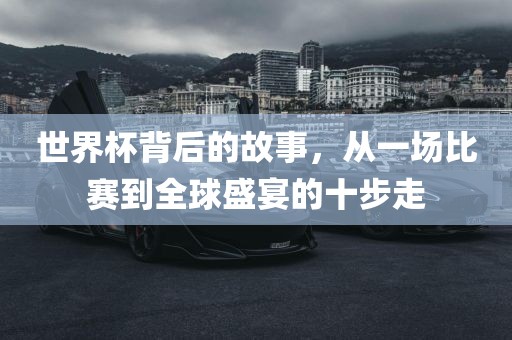 世界杯背后的故事，从一场比赛到全球盛宴的十步走