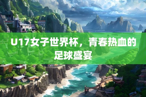 U17女子世界杯，青春热血的足球盛宴