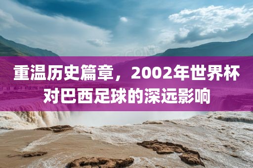 重温历史篇章，2002年世界杯对巴西足球的深远影响