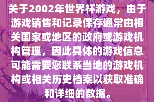 关于2002年世界杯游戏，由于游戏销售和记录保存通常由相关国家或地区的政府或游戏机构管理，因此具体的游戏信息可能需要您联系当地的游戏机构或相关历史档案以获取准确和详细的数据。
