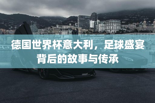 德国世界杯意大利，足球盛宴背后的故事与传承