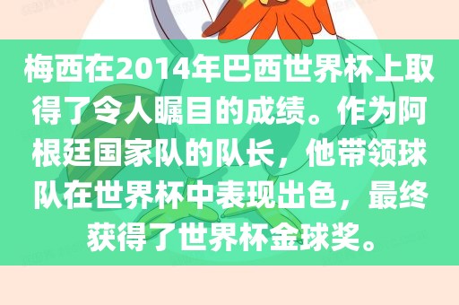 梅西在2014年巴西世界杯上取得了令人瞩目的成绩。作为阿根廷国家队的队长，他带领球队在世界杯中表现出色，最终获得了世界杯金球奖。