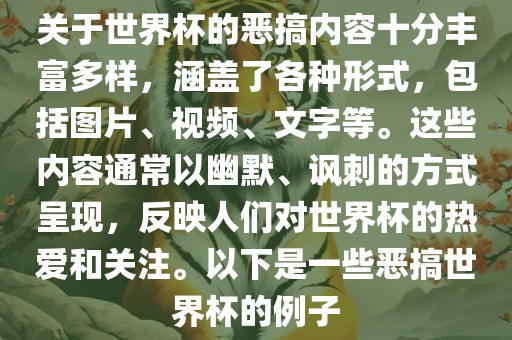 关于世界杯的恶搞内容十分丰富多样，涵盖了各种形式，包括图片、视频、文字等。这些内容通常以幽默、讽刺的方式呈现，反映人们对世界杯的热爱和关注。以下是一些恶搞世界杯的例子