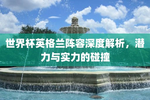 世界杯英格兰阵容深度解析，潜力与实力的碰撞