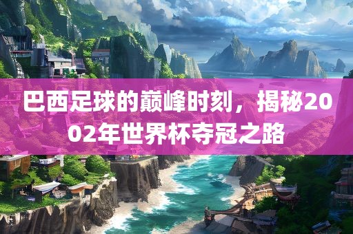 巴西足球的巅峰时刻，揭秘2002年世界杯夺冠之路