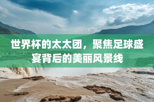 世界杯的太太团，聚焦足球盛宴背后的美丽风景线
