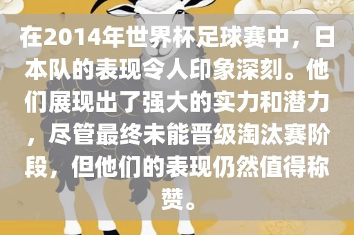在2014年世界杯足球赛中，日本队的表现令人印象深刻。他们展现出了强大的实力和潜力，尽管最终未能晋级淘汰赛阶段，但他们的表现仍然值得称赞。