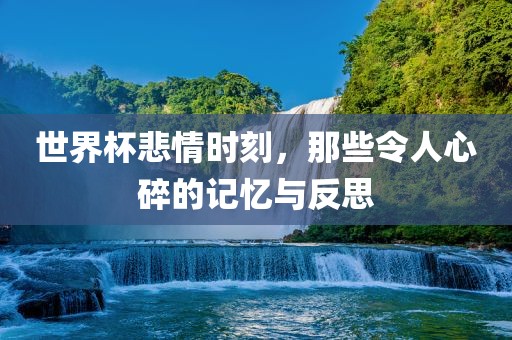 世界杯悲情时刻，那些令人心碎的记忆与反思