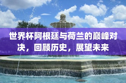世界杯阿根廷与荷兰的巅峰对决，回顾历史，展望未来