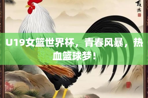 U19女篮世界杯，青春风暴，热血篮球梦！