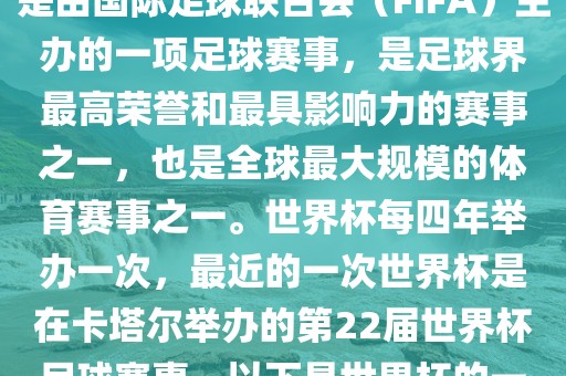 世界杯（FIFA World Cup），是由国际足球联合会（FIFA）主办的一项足球赛事，是足球界最高荣誉和最具影响力的赛事之一，也是全球最大规模的体育赛事之一。世界杯每四年举办一次，最近的一次世界杯是在卡塔尔举办的第22届世界杯足球赛事。以下是世界杯的一些重要事件