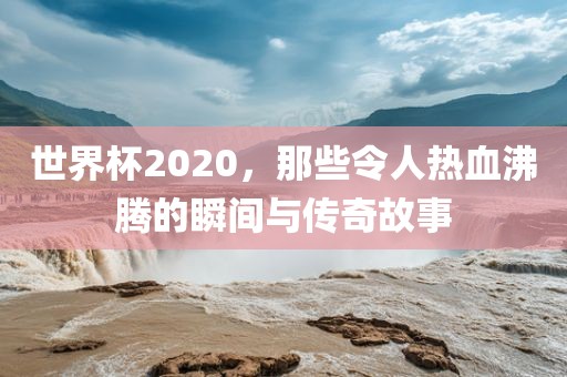 世界杯2020，那些令人热血沸腾的瞬间与传奇故事