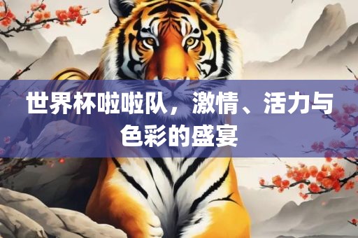 世界杯啦啦队，激情、活力与色彩的盛宴