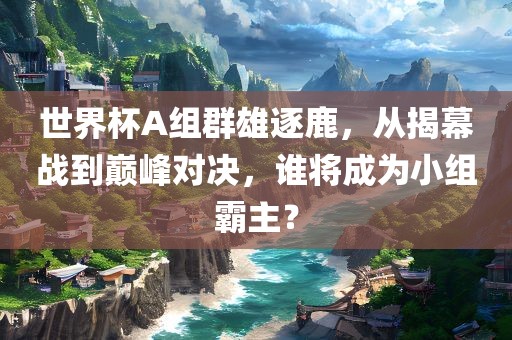 世界杯A组群雄逐鹿，从揭幕战到巅峰对决，谁将成为小组霸主？
