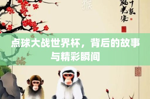 点球大战世界杯，背后的故事与精彩瞬间