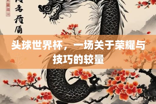 头球世界杯，一场关于荣耀与技巧的较量