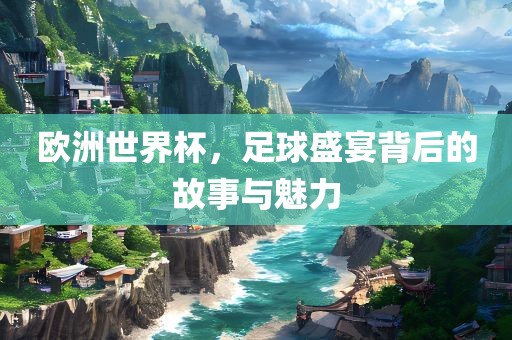 欧洲世界杯，足球盛宴背后的故事与魅力
