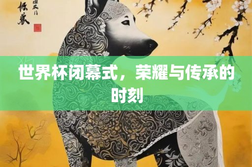 世界杯闭幕式，荣耀与传承的时刻