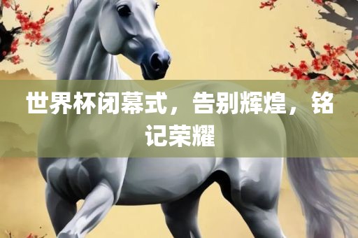 世界杯闭幕式，告别辉煌，铭记荣耀