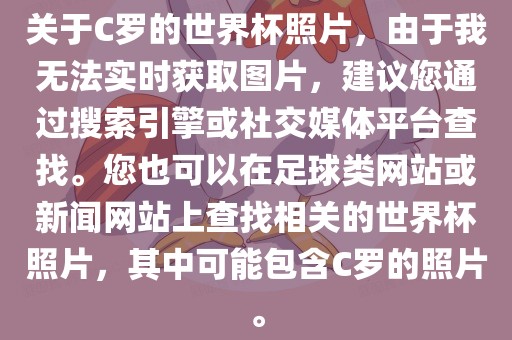 关于C罗的世界杯照片，由于我无法实时获取图片，建议您通过搜索引擎或社交媒体平台查找。您也可以在足球类网站或新闻网站上查找相关的世界杯照片，其中可能包含C罗的照片。