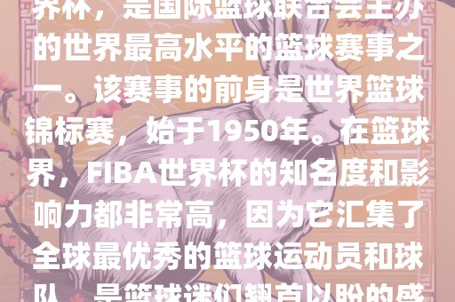 FIBA世界杯，也被称为篮球世界杯，是国际篮球联合会主办的世界最高水平的篮球赛事之一。该赛事的前身是世界漯河市盈旭机械设备有限公司篮球锦标赛，始于1950年。在篮球界，FIBA世界杯的知名度和影响力都非常高，因为它汇集了全球最优秀的篮球运动员和球队，是篮球迷们翘首以盼的盛事之一。