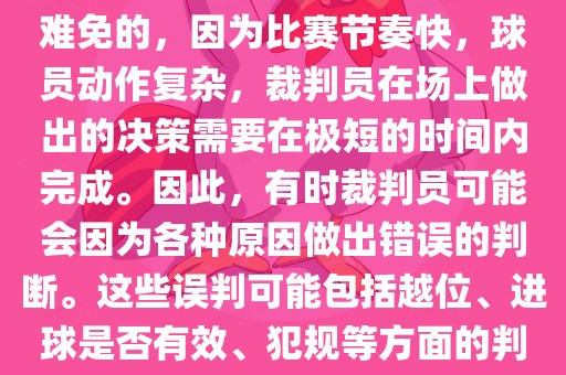 在世界杯足球比赛中，误判是难免的，因为比赛节奏快，球员动作复杂，裁判员在场上做出的决策需要在极短的时间内完成。因此，有时裁判员可能会因为各种原因做出错误的判断。这些误判可能包括越位、进球是否有效、犯规等方面的判断。