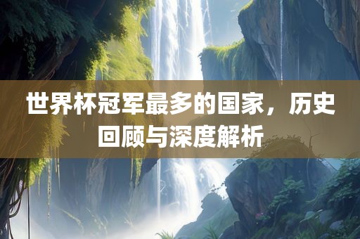 世界杯冠军最多的国家，历史回顾与深度解析