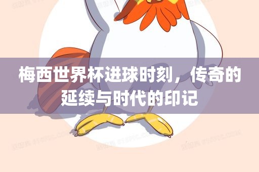 梅西世界杯进球时刻，传奇的延续与时代的印记