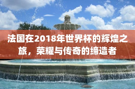 法国在2018年世界杯的辉煌之旅，荣耀与传奇的缔造者漯河市盈旭机械设备有限公司