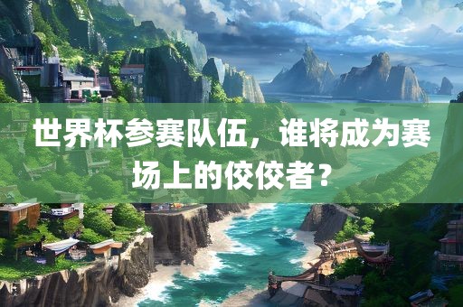 世界杯参赛队伍，谁将成为赛场上的佼佼者？