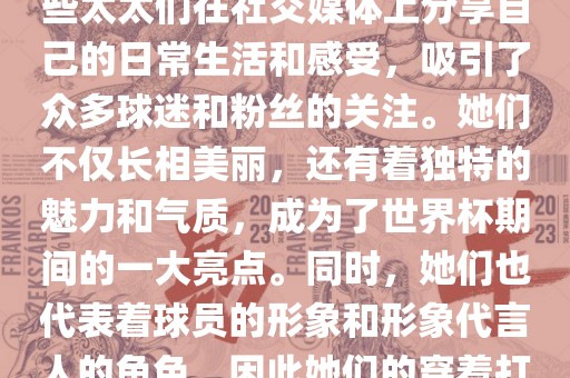 世界杯太太团是指参与世界杯的球队中球员的妻子们组成的团体。这些太太们在世界杯期间备受关注，她们的出现也为比赛增添了不少色彩和看点。这些太太们在社交媒体上分享自己的日常生活和感受，吸引了众多球迷和粉丝的关注。她们不仅长相美丽，还有着独特的魅力和气质，成为了世界杯期间的一大亮点。同时，她们也代表着球员的形象和形象代言人的角色，因此她们的穿着打扮和言行举止备受关注。总之，世界杯太太团是世界杯期间不可或缺的一部分，她们的出现也为球迷们带来了更多的观赏乐趣。
