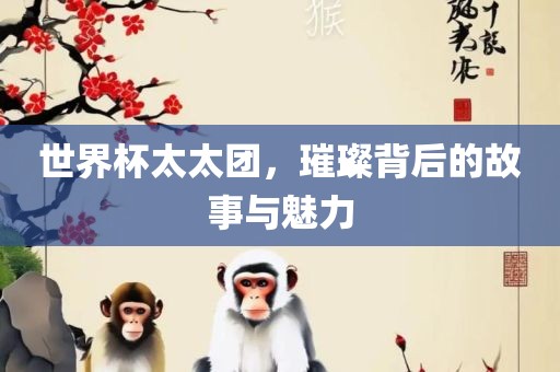世界杯太太团，璀璨背后的故事与魅力