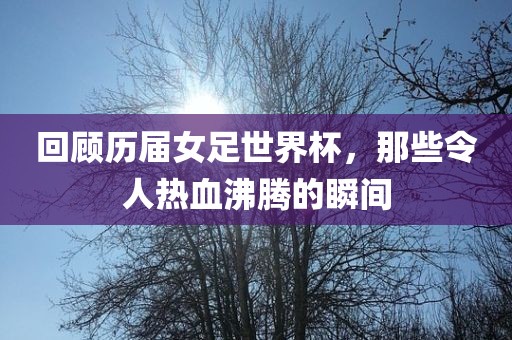 回顾历届女足世界杯，那些令人热血沸腾的瞬间