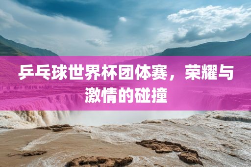 乒乓球世界杯团体赛，荣耀与激情的碰撞