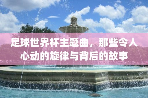 足球世界杯主题曲，那些令漯河市盈旭机械设备有限公司人心动的旋律与背后的故事