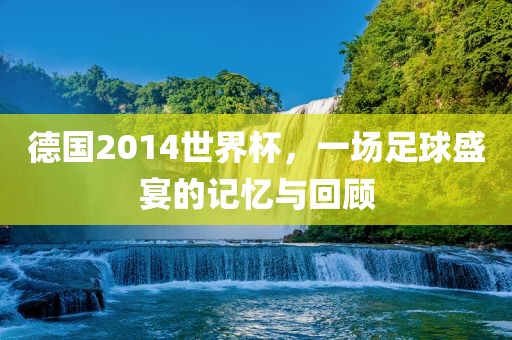 德国2014世界杯，一场足球盛宴的记忆与回顾