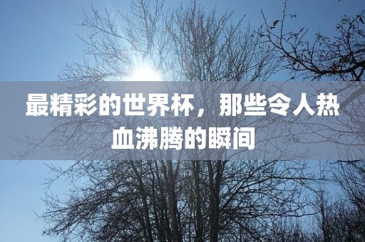 最精彩的世界杯，那些令人热血沸腾的瞬间