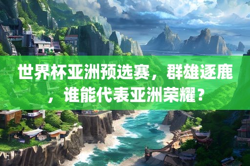 世界杯亚洲预选赛，群雄逐鹿，谁能代表亚洲荣耀？