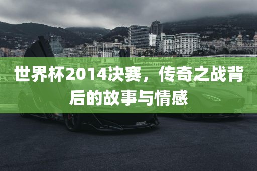 世界杯2014决赛，传奇之战背后的故事与情感