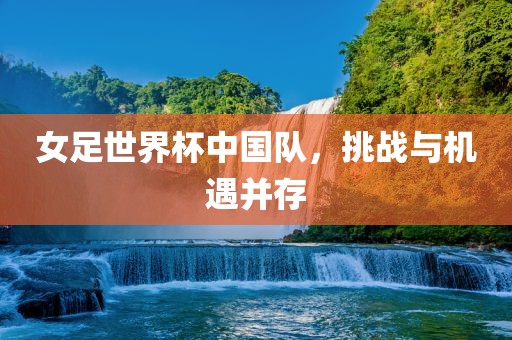 女足世界杯中国队，挑战与机遇并存